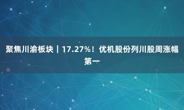 聚焦川渝板块｜17.27%！优机股份列川股周涨幅第一