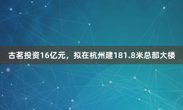 古茗投资16亿元，拟在杭州建181.8米总部大楼