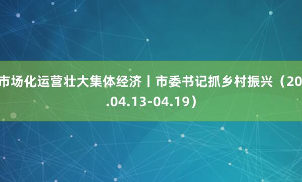 以市场化运营壮大集体经济丨市委书记抓乡村振兴（2026.04.13-04.19）