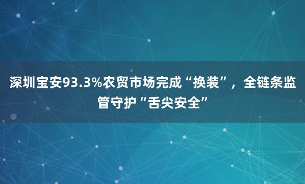 深圳宝安93.3%农贸市场完成“换装”，全链条监管守护“舌尖安全”