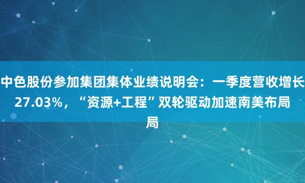 中色股份参加集团集体业绩说明会：一季度营收增长27.03%，“资源+工程”双轮驱动加速南美布局