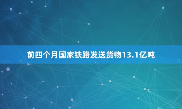 前四个月国家铁路发送货物13.1亿吨