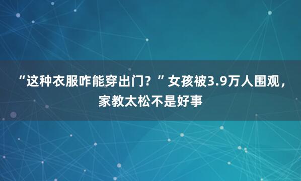 “这种衣服咋能穿出门？”女孩被3.9万人围观，家教太松不是好事