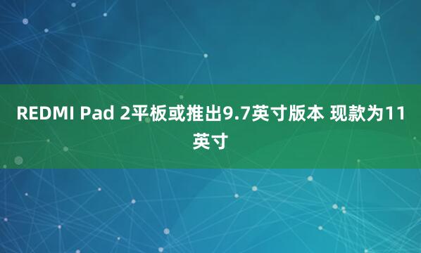 REDMI Pad 2平板或推出9.7英寸版本 现款为11英寸