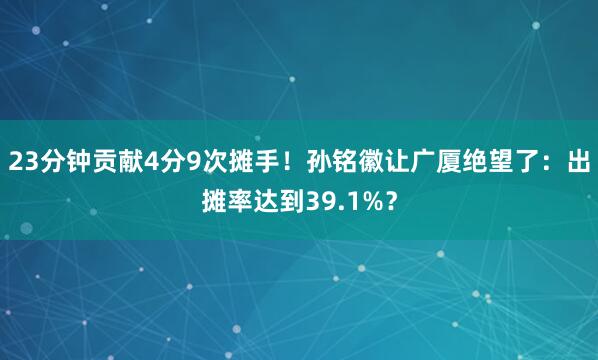 23分钟贡献4分9次摊手！孙铭徽让广厦绝望了：出摊率达到39.1%？