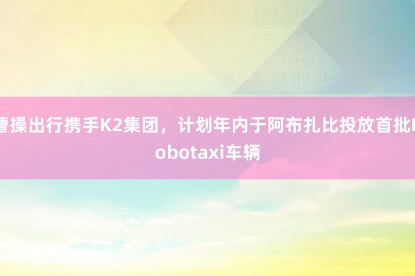 曹操出行携手K2集团，计划年内于阿布扎比投放首批Robotaxi车辆