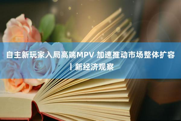 自主新玩家入局高端MPV 加速推动市场整体扩容丨新经济观察