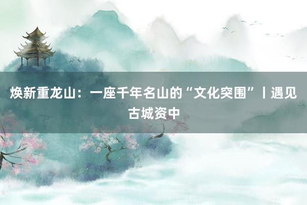 焕新重龙山：一座千年名山的“文化突围”丨遇见古城资中