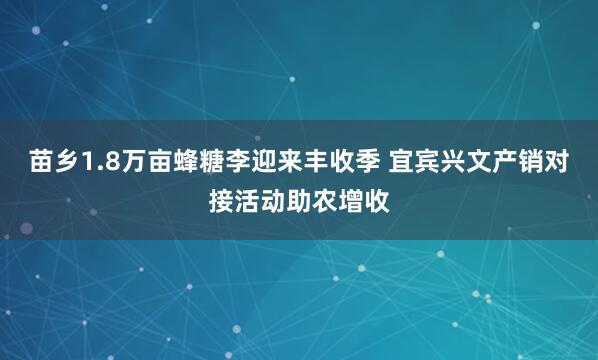 苗乡1.8万亩蜂糖李迎来丰收季 宜宾兴文产销对接活动助农增收