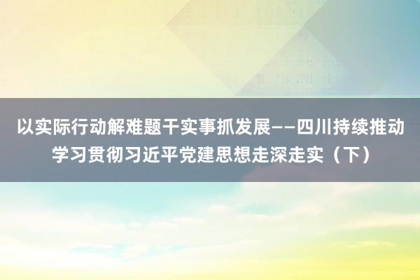 以实际行动解难题干实事抓发展——四川持续推动学习贯彻习近平党建思想走深走实（下）