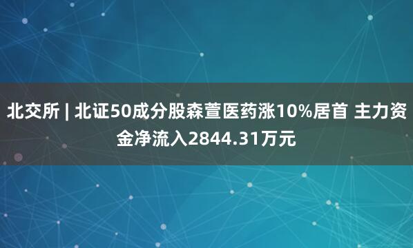 北交所 | 北证50成分股森萱医药涨10%居首 主力资金净流入2844.31万元