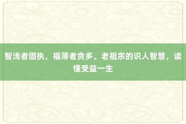 智浅者固执，福薄者贪多。老祖宗的识人智慧，读懂受益一生