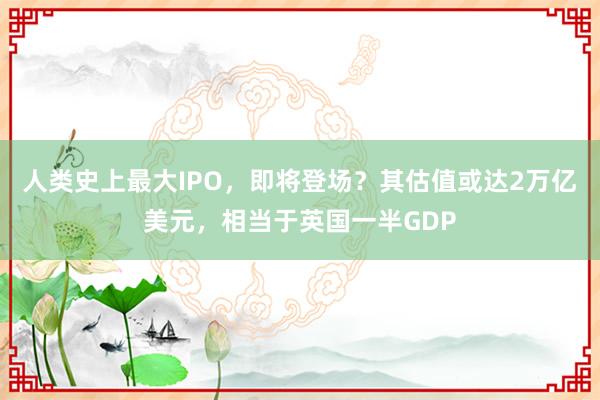 人类史上最大IPO，即将登场？其估值或达2万亿美元，相当于英国一半GDP