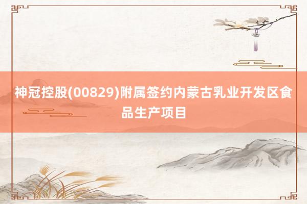 神冠控股(00829)附属签约内蒙古乳业开发区食品生产项目