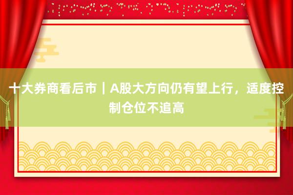 十大券商看后市｜A股大方向仍有望上行，适度控制仓位不追高