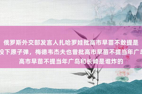 俄罗斯外交部发言人扎哈罗娃批高市早苗不敢提是谁81年前向长崎投下原子弹，梅德韦杰夫也曾批高市早苗不提当年广岛和长崎是谁炸的