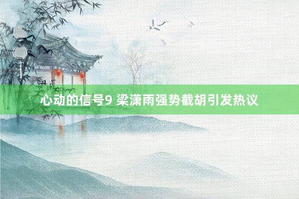 心动的信号9 梁潇雨强势截胡引发热议
