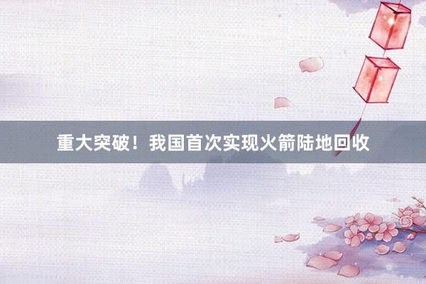 重大突破！我国首次实现火箭陆地回收