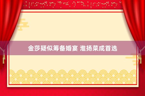金莎疑似筹备婚宴 淮扬菜成首选