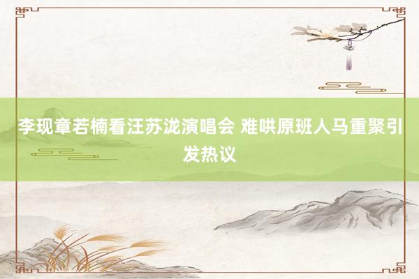 李现章若楠看汪苏泷演唱会 难哄原班人马重聚引发热议