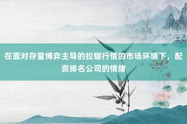 在面对存量博弈主导的拉锯行情的市场环境下，配资排名公司的情绪
