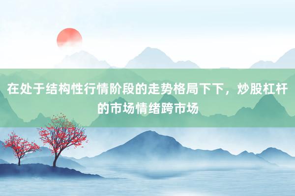 在处于结构性行情阶段的走势格局下下，炒股杠杆的市场情绪跨市场