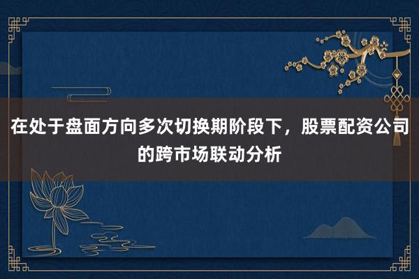 在处于盘面方向多次切换期阶段下，股票配资公司的跨市场联动分析