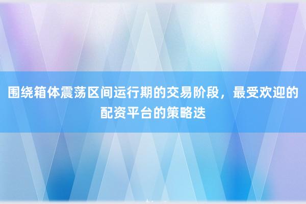 围绕箱体震荡区间运行期的交易阶段，最受欢迎的配资平台的策略迭