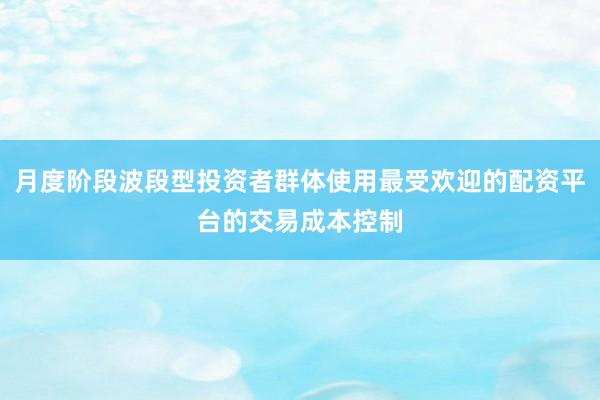 月度阶段波段型投资者群体使用最受欢迎的配资平台的交易成本控制