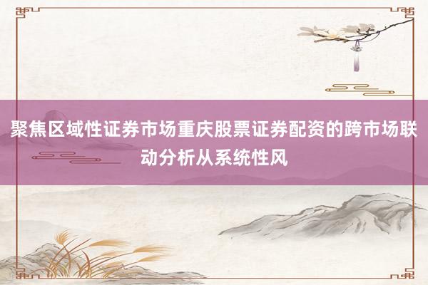 聚焦区域性证券市场重庆股票证券配资的跨市场联动分析从系统性风