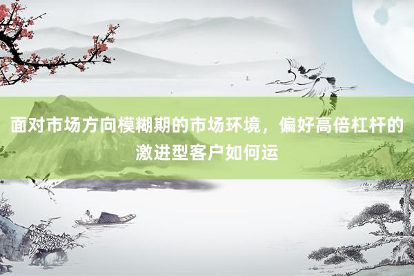面对市场方向模糊期的市场环境，偏好高倍杠杆的激进型客户如何运