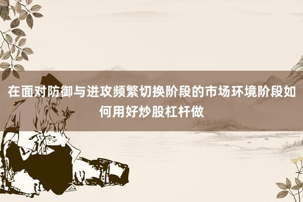 在面对防御与进攻频繁切换阶段的市场环境阶段如何用好炒股杠杆做