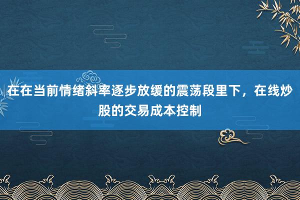 在在当前情绪斜率逐步放缓的震荡段里下，在线炒股的交易成本控制