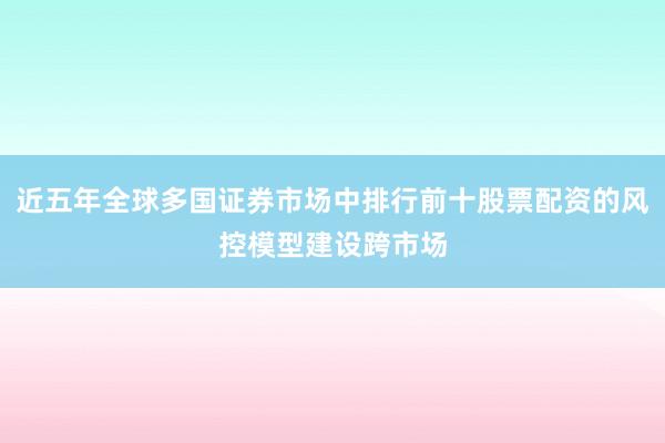 近五年全球多国证券市场中排行前十股票配资的风控模型建设跨市场