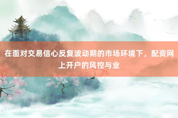 在面对交易信心反复波动期的市场环境下，配资网上开户的风控与业