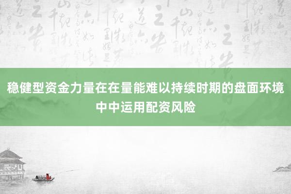 稳健型资金力量在在量能难以持续时期的盘面环境中中运用配资风险