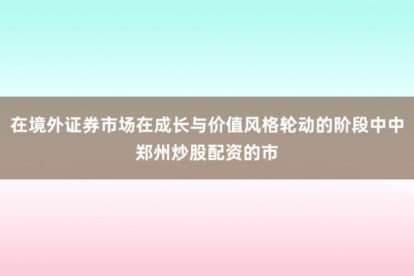 在境外证券市场在成长与价值风格轮动的阶段中中郑州炒股配资的市