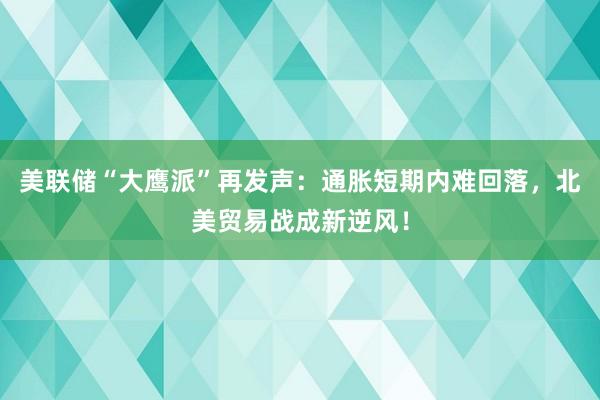 美联储“大鹰派”再发声：通胀短期内难回落，北美贸易战成新逆风！
