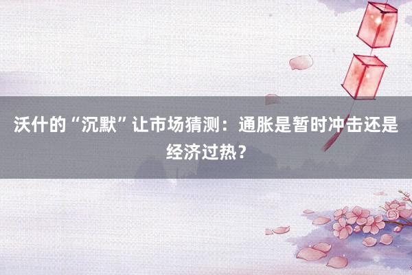 沃什的“沉默”让市场猜测：通胀是暂时冲击还是经济过热？