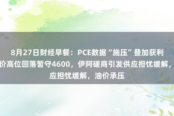 8月27日财经早餐：PCE数据“施压”叠加获利了结，金价高位回落暂守4600，伊阿磋商引发供应担忧缓解，油价承压