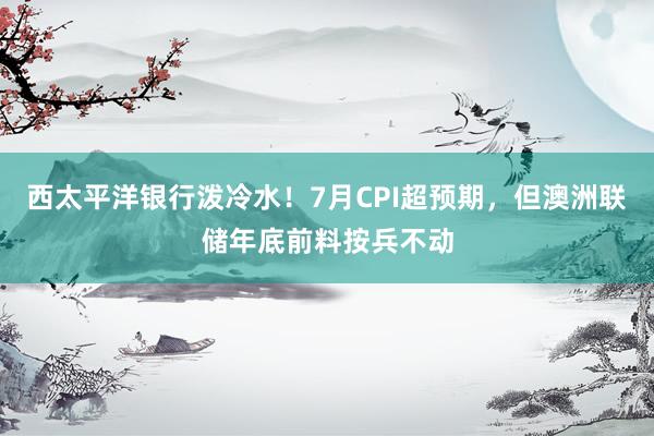 西太平洋银行泼冷水！7月CPI超预期，但澳洲联储年底前料按兵不动