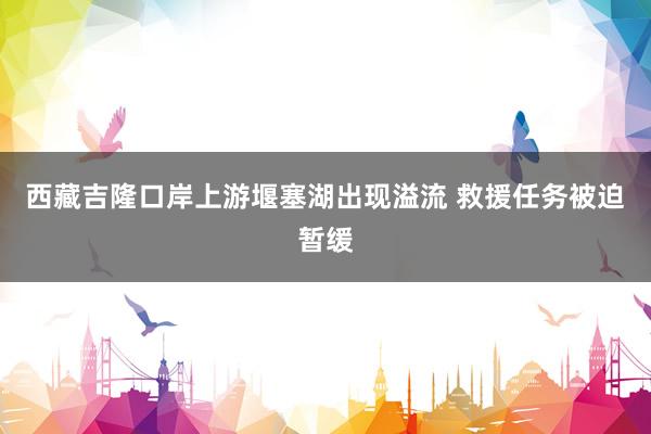 西藏吉隆口岸上游堰塞湖出现溢流 救援任务被迫暂缓