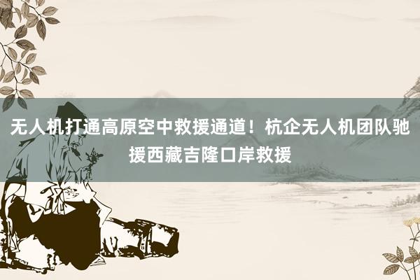 无人机打通高原空中救援通道！杭企无人机团队驰援西藏吉隆口岸救援