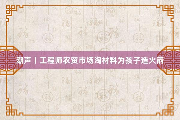 潮声丨工程师农贸市场淘材料为孩子造火箭