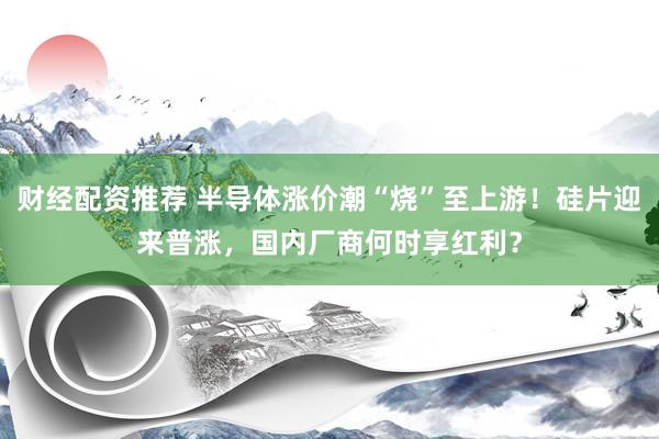 财经配资推荐 半导体涨价潮“烧”至上游！硅片迎来普涨，国内厂商何时享红利？