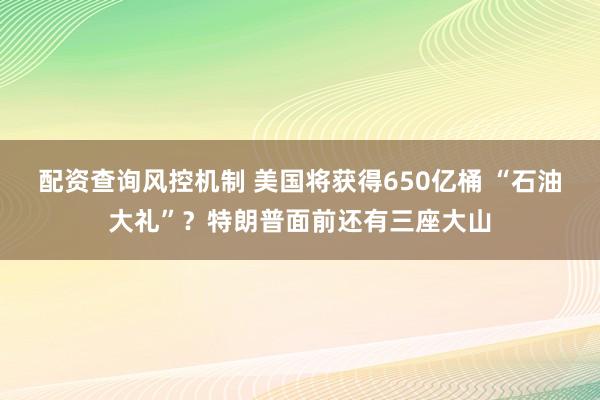 配资查询风控机制 美国将获得650亿桶 “石油大礼”？特朗普面前还有三座大山
