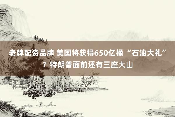 老牌配资品牌 美国将获得650亿桶 “石油大礼”？特朗普面前还有三座大山