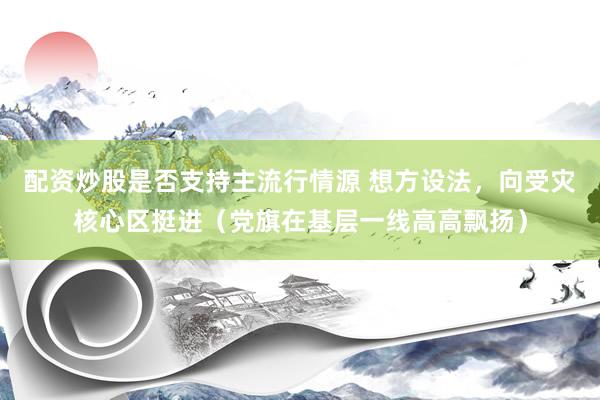 配资炒股是否支持主流行情源 想方设法，向受灾核心区挺进（党旗在基层一线高高飘扬）