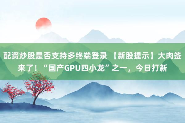 配资炒股是否支持多终端登录 【新股提示】大肉签来了！“国产GPU四小龙”之一，今日打新