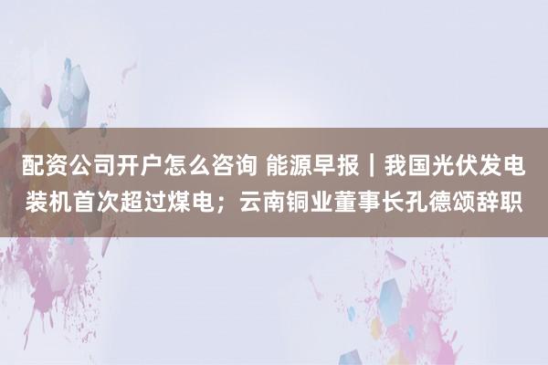 配资公司开户怎么咨询 能源早报｜我国光伏发电装机首次超过煤电；云南铜业董事长孔德颂辞职